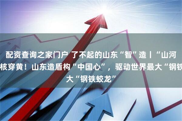 配资查询之家门户 了不起的山东“智”造丨“山河号”硬核穿黄！山东造盾构“中国心”，驱动世界最大“钢铁蛟龙”