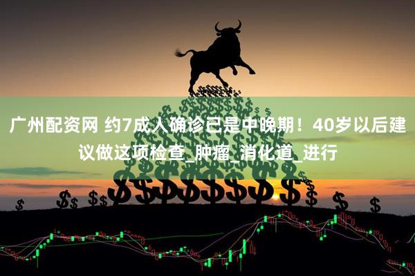 广州配资网 约7成人确诊已是中晚期！40岁以后建议做这项检查_肿瘤_消化道_进行