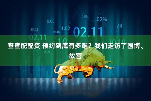 查查配配资 预约到底有多难？我们走访了国博、故宫