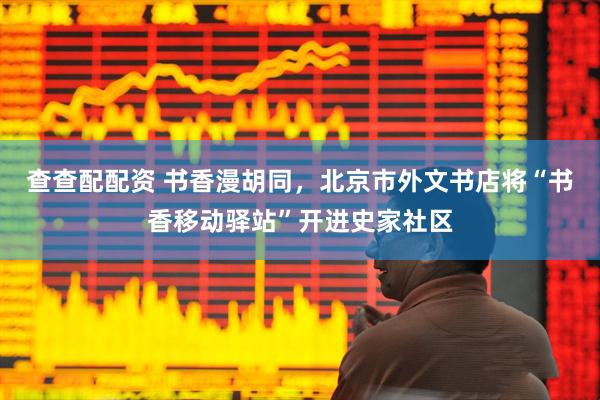 查查配配资 书香漫胡同，北京市外文书店将“书香移动驿站”开进史家社区