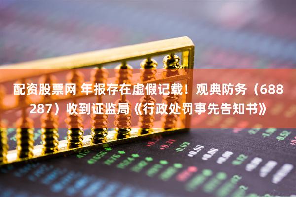 配资股票网 年报存在虚假记载！观典防务（688287）收到证监局《行政处罚事先告知书》