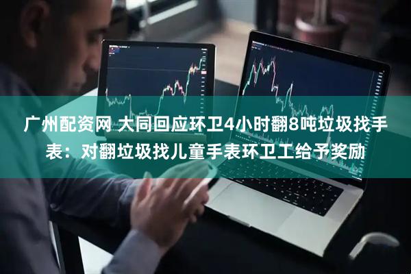 广州配资网 大同回应环卫4小时翻8吨垃圾找手表：对翻垃圾找儿童手表环卫工给予奖励