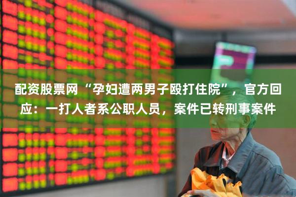 配资股票网 “孕妇遭两男子殴打住院”，官方回应：一打人者系公职人员，案件已转刑事案件