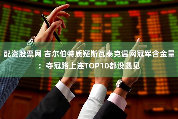 配资股票网 吉尔伯特质疑斯瓦泰克温网冠军含金量：夺冠路上连TOP10都没遇见