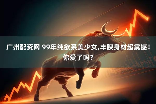 广州配资网 99年纯欲系美少女,丰腴身材超震撼！你爱了吗？