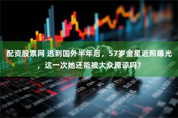 配资股票网 逃到国外半年后，57岁金星近照曝光，这一次她还能被大众原谅吗？