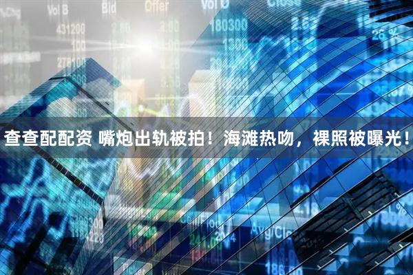 查查配配资 嘴炮出轨被拍！海滩热吻，裸照被曝光！