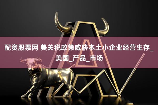配资股票网 美关税政策威胁本土小企业经营生存_美国_产品_市场