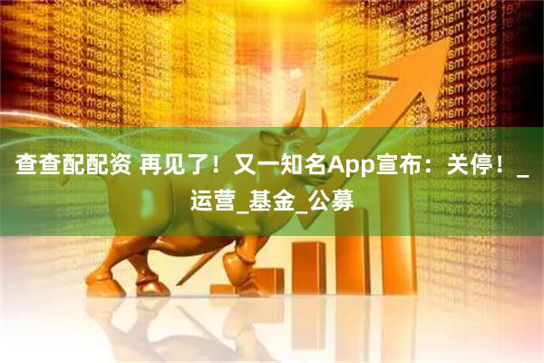 查查配配资 再见了！又一知名App宣布：关停！_运营_基金_公募